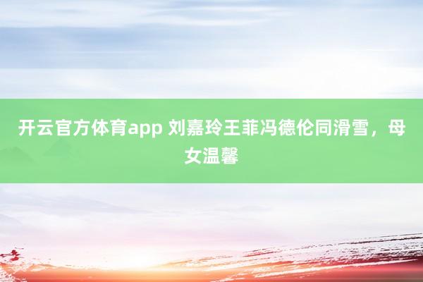 开云官方体育app 刘嘉玲王菲冯德伦同滑雪，母女温馨