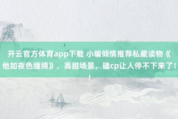 开云官方体育app下载 小编倾情推荐私藏读物《他如夜色缠绵》，高甜场景，磕cp让人停不下来了！