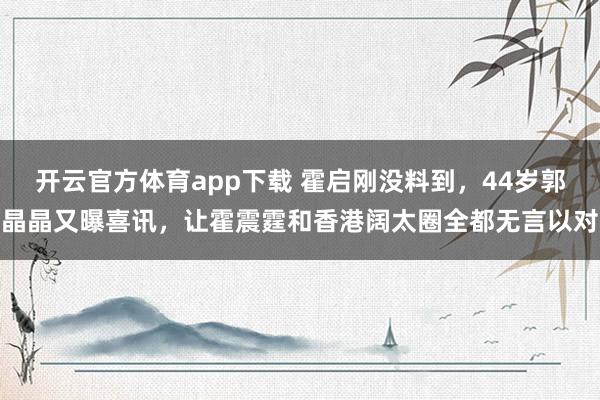 开云官方体育app下载 霍启刚没料到，44岁郭晶晶又曝喜讯，让霍震霆和香港阔太圈全都无言以对