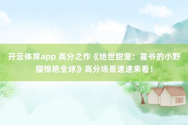 开云体育app 高分之作《绝世甜宠：霍爷的小野猫惊艳全球》高分场景速速来看！