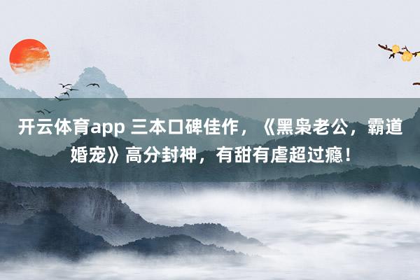 开云体育app 三本口碑佳作，《黑枭老公，霸道婚宠》高分封神，有甜有虐超过瘾！