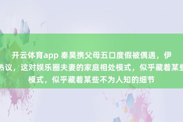 开云体育app 秦昊携父母五口度假被偶遇，伊能静粉裙装扮引热议，这对娱乐圈夫妻的家庭相处模式，似乎藏着某些不为人知的细节
