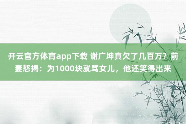 开云官方体育app下载 谢广坤真欠了几百万？前妻怒揭：为1000块就骂女儿，他还笑得出来