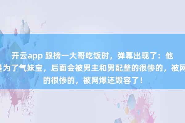 开云app 跟榜一大哥吃饭时，弹幕出现了：他跟你吃饭只是为了气妹宝，后面会被男主和男配整的很惨的，被网爆还毁容了！