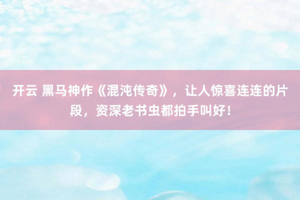 开云 黑马神作《混沌传奇》，让人惊喜连连的片段，资深老书虫都拍手叫好！