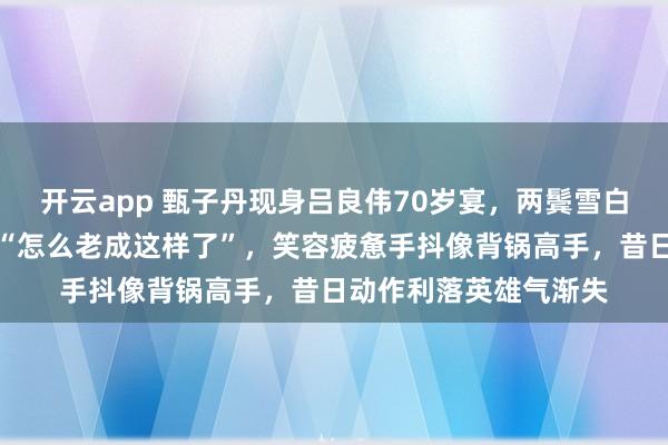 开云app 甄子丹现身吕良伟70岁宴，两鬓雪白皱纹深刻，网友直呼“怎么老成这样了”，笑容疲惫手抖像背锅高手，昔日动作利落英雄气渐失