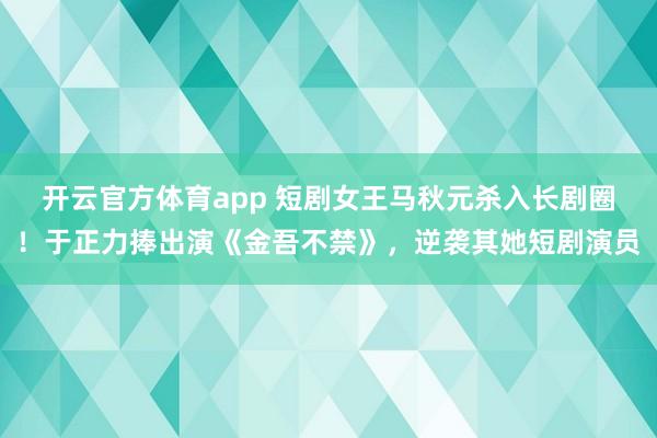 开云官方体育app 短剧女王马秋元杀入长剧圈！于正力捧出演《金吾不禁》，逆袭其她短剧演员