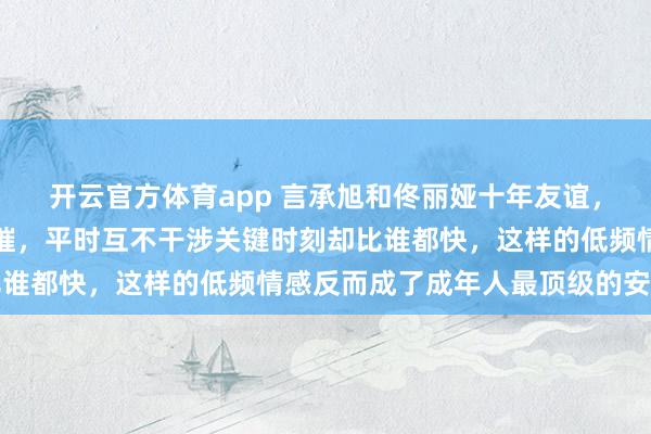 开云官方体育app 言承旭和佟丽娅十年友谊，一年只见一次却坚不可摧，平时互不干涉关键时刻却比谁都快，这样的低频情感反而成了成年人最顶级的安全感
