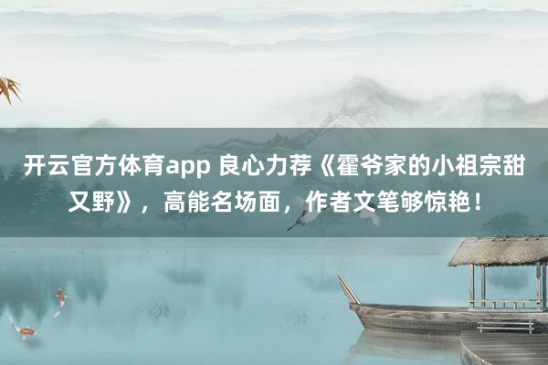 开云官方体育app 良心力荐《霍爷家的小祖宗甜又野》，高能名场面，作者文笔够惊艳！