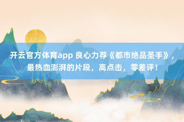 开云官方体育app 良心力荐《都市绝品圣手》，最热血澎湃的片段，高点击，零差评！