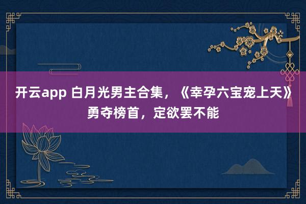 开云app 白月光男主合集，《幸孕六宝宠上天》勇夺榜首，定欲罢不能