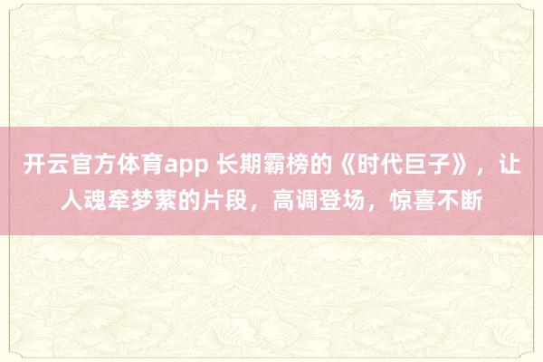 开云官方体育app 长期霸榜的《时代巨子》，让人魂牵梦萦的片段，高调登场，惊喜不断