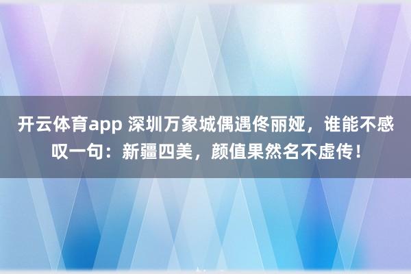开云体育app 深圳万象城偶遇佟丽娅，谁能不感叹一句：新疆四美，颜值果然名不虚传！