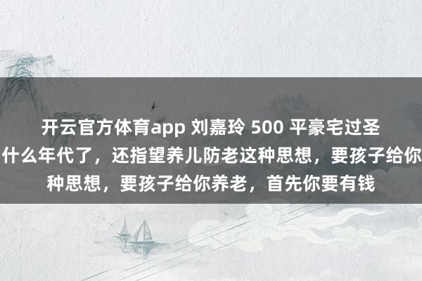 开云官方体育app 刘嘉玲 500 平豪宅过圣诞仅狗相伴,网友:什么年代了,还指望养儿防老这种思想,要孩子给你养老,首先你要有钱