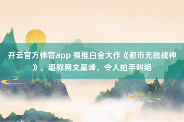 开云官方体育app 强推白金大作《都市无敌战神》，堪称网文巅峰，令人拍手叫绝