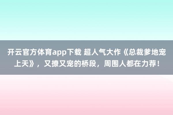 开云官方体育app下载 超人气大作《总裁爹地宠上天》，又撩又宠的桥段，周围人都在力荐！