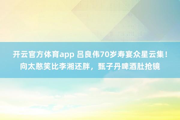 开云官方体育app 吕良伟70岁寿宴众星云集！向太憨笑比李湘还胖，甄子丹啤酒肚抢镜
