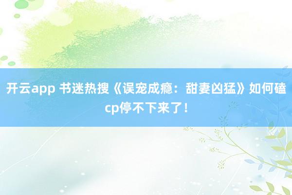 开云app 书迷热搜《误宠成瘾：甜妻凶猛》如何磕cp停不下来了！