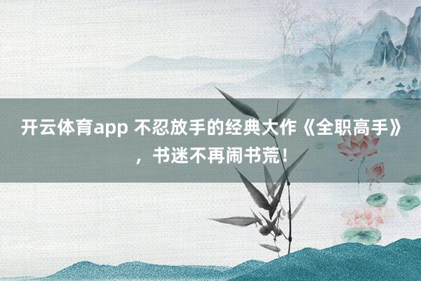 开云体育app 不忍放手的经典大作《全职高手》，书迷不再闹书荒！