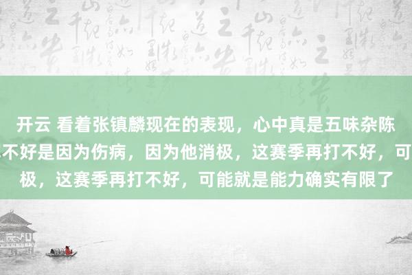 开云 看着张镇麟现在的表现,心中真是五味杂陈,如果说他上赛季发挥不好是因为伤病,因为他消极,这赛季再打不好,可能就是能力确实有限了