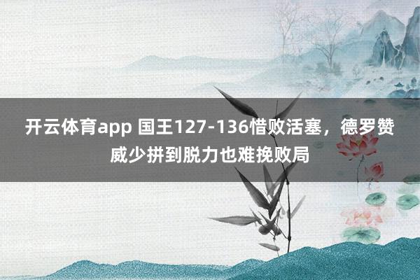 开云体育app 国王127-136惜败活塞，德罗赞威少拼到脱力也难挽败局