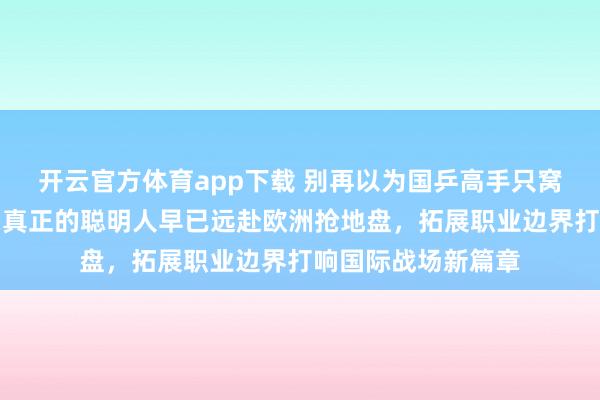 开云官方体育app下载 别再以为国乒高手只窝在国内争名额了，真正的聪明人早已远赴欧洲抢地盘，拓展职业边界打响国际战场新篇章