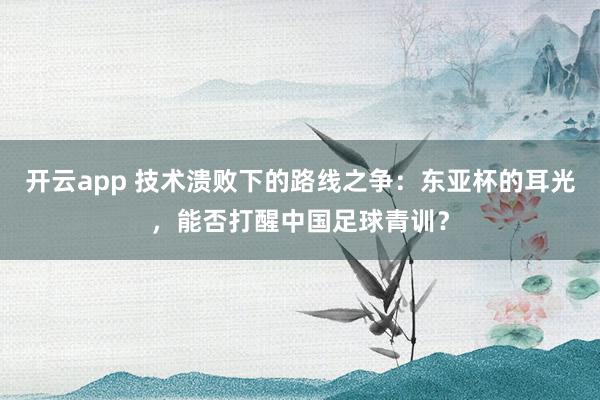 开云app 技术溃败下的路线之争：东亚杯的耳光，能否打醒中国足球青训？