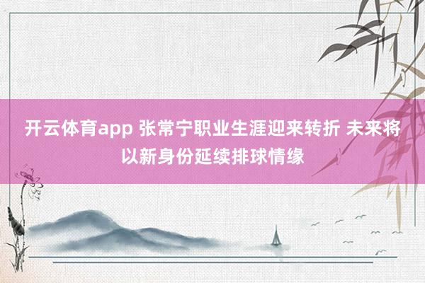 开云体育app 张常宁职业生涯迎来转折 未来将以新身份延续排球情缘