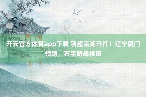 开云官方体育app下载 羽超芜湖开打！辽宁厦门领跑，石宇奇战桃田