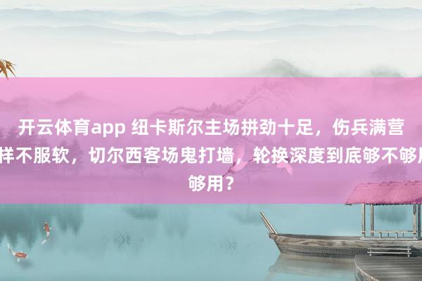 开云体育app 纽卡斯尔主场拼劲十足，伤兵满营照样不服软，切尔西客场鬼打墙，轮换深度到底够不够用？
