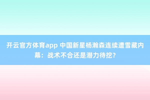 开云官方体育app 中国新星杨瀚森连续遭雪藏内幕：战术不合还是潜力待挖？