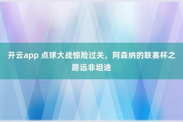 开云app 点球大战惊险过关，阿森纳的联赛杯之路远非坦途