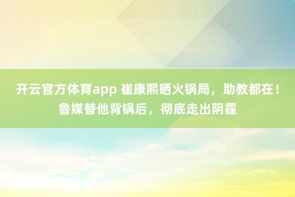 开云官方体育app 崔康熙晒火锅局，助教都在！鲁媒替他背锅后，彻底走出阴霾