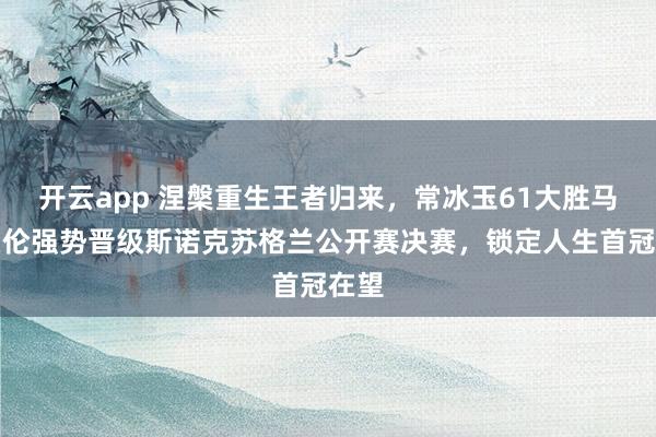 开云app 涅槃重生王者归来,常冰玉61大胜马克艾伦强势晋级斯诺克苏格兰公开赛决赛,锁定人生首冠在望