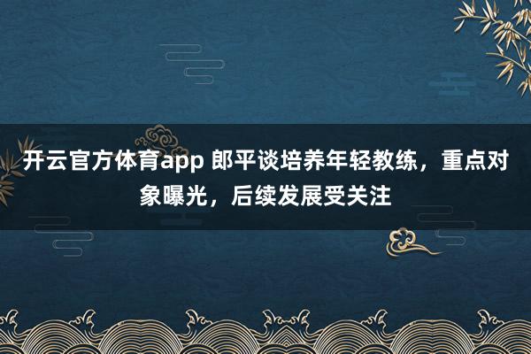 开云官方体育app 郎平谈培养年轻教练，重点对象曝光，后续发展受关注
