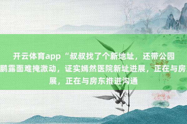 开云体育app “叔叔找了个新地址，还带公园的”，李亚鹏露面难掩激动，证实嫣然医院新址进展，正在与房东推进沟通
