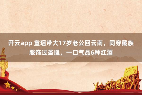 开云app 童瑶带大17岁老公回云南，同穿藏族服饰过圣诞，一口气品6种红酒
