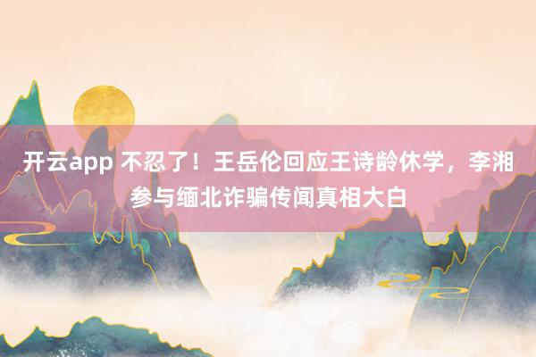开云app 不忍了！王岳伦回应王诗龄休学，李湘参与缅北诈骗传闻真相大白