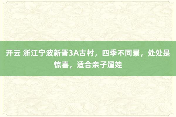开云 浙江宁波新晋3A古村,四季不同景,处处是惊喜,适合亲子遛娃