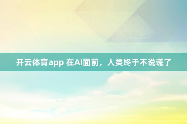 开云体育app 在AI面前，人类终于不说谎了
