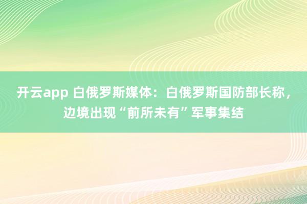 开云app 白俄罗斯媒体:白俄罗斯国防部长称,边境出现“前所未有”军事集结