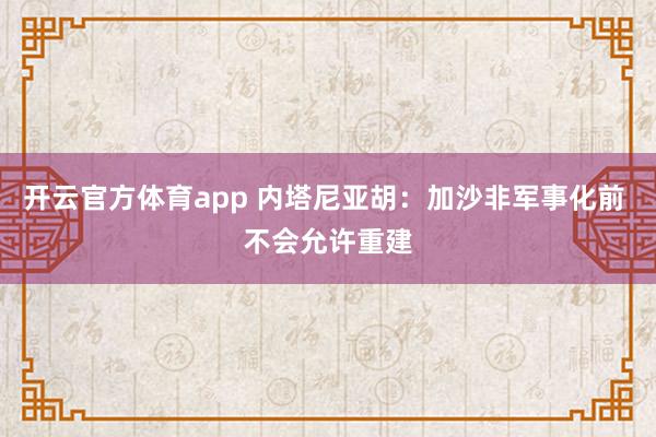 开云官方体育app 内塔尼亚胡：加沙非军事化前 不会允许重建