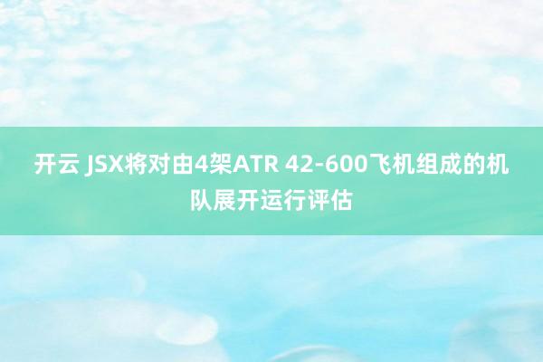 开云 JSX将对由4架ATR 42-600飞机组成的机队展开运行评估