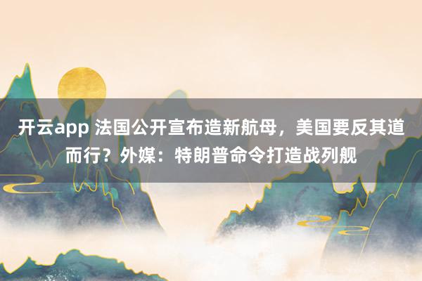 开云app 法国公开宣布造新航母，美国要反其道而行？外媒：特朗普命令打造战列舰
