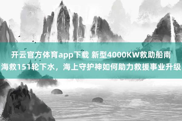 开云官方体育app下载 新型4000KW救助船南海救151轮下水，海上守护神如何助力救援事业升级