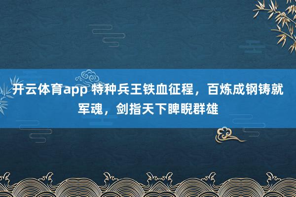 开云体育app 特种兵王铁血征程,百炼成钢铸就军魂,剑指天下睥睨群雄