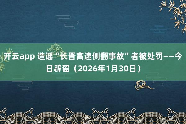 开云app 造谣“长晋高速侧翻事故”者被处罚——今日辟谣(2026年1月30日)