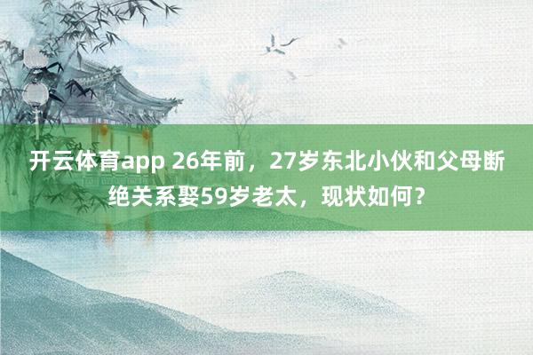 开云体育app 26年前,27岁东北小伙和父母断绝关系娶59岁老太,现状如何?