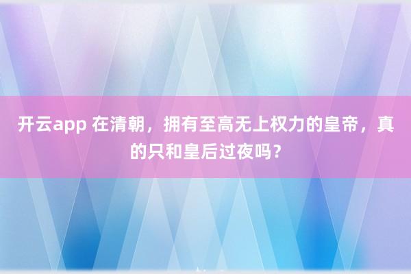 开云app 在清朝，拥有至高无上权力的皇帝，真的只和皇后过夜吗？