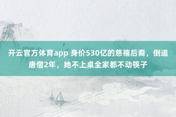 开云官方体育app 身价530亿的慈禧后裔，倒追唐僧2年，她不上桌全家都不动筷子